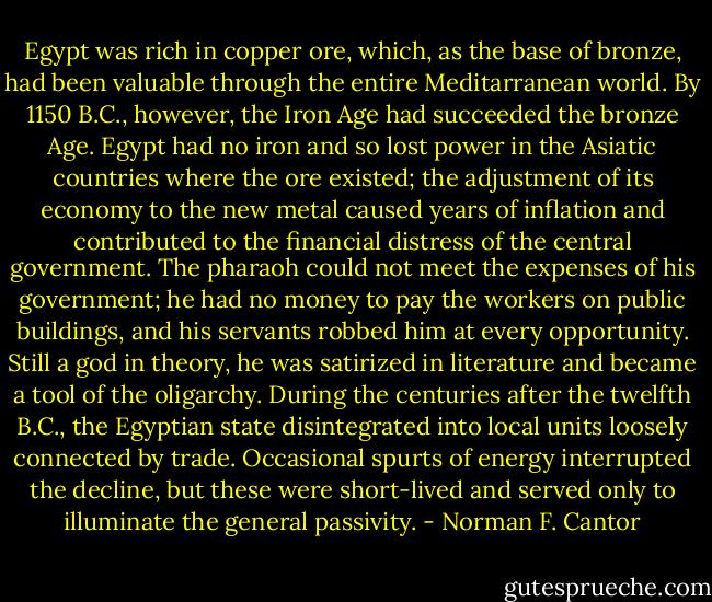 Egypt was rich in copper ore, which, as the base of bronze, had been valuable through the entire Meditarranean world. By 1150 B.C., however, the Iron Age had succeeded the bronze Age. Egypt had no iron and so lost power in the Asiatic countries where the ore existed; the adjustment of its economy to the new metal caused years of inflation and contributed to the financial distress of the central government. The pharaoh could not meet the expenses of his government; he had no money to pay the workers on public buildings, and his servants robbed him at every opportunity. Still a god in theory, he was satirized in literature and became a tool of the oligarchy. During the centuries after the twelfth B.C., the Egyptian state disintegrated into local units loosely connected by trade. Occasional spurts of energy interrupted the decline, but these were short-lived and served only to illuminate the general passivity. - Norman F. Cantor