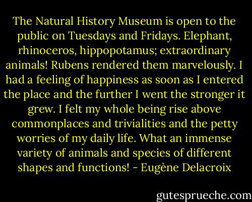 The Natural History Museum is open to the public on Tuesdays and Fridays. Elephant, rhinoceros, hippopotamus; extraordinary animals! Rubens rendered them marvelously. I had a feeling of happiness as soon as I entered the place and the further I went the stronger it grew. I felt my whole being rise above commonplaces and trivialities and the petty worries of my daily life. What an immense variety of animals and species of different shapes and functions! - Eugène Delacroix