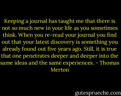 Keeping a journal has taught me that there is not so much new in your life as you sometimes think. When you re-read your journal you find out that your latest discovery is something you already found out five years ago. Still, it is true that one penetrates deeper and deeper into the same ideas and the same experiences. - Thomas Merton
