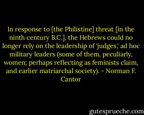 In response to [the Philistine] threat [in the ninth century B.C.], the Hebrews could no longer rely on the leadership of 'judges,' ad hoc military leaders (some of them, peculiarly, women; perhaps reflecting as feminists claim, and earlier matriarchal society). - Norman F. Cantor