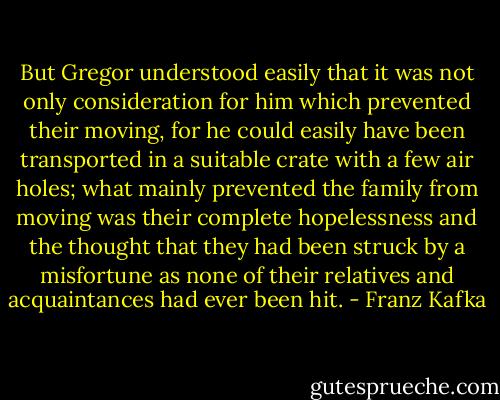 But Gregor understood easily that it was not only consideration for him which prevented their moving, for he could easily have been transported in a suitable crate with a few air holes; what mainly prevented the family from moving was their complete hopelessness and the thought that they had been struck by a misfortune as none of their relatives and acquaintances had ever been hit. - Franz Kafka