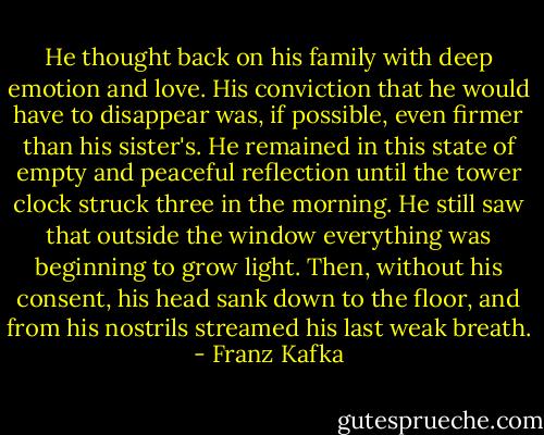 He thought back on his family with deep emotion and love. His conviction that he would have to disappear was, if possible, even firmer than his sister's. He remained in this state of empty and peaceful reflection until the tower clock struck three in the morning. He still saw that outside the window everything was beginning to grow light. Then, without his consent, his head sank down to the floor, and from his nostrils streamed his last weak breath. - Franz Kafka