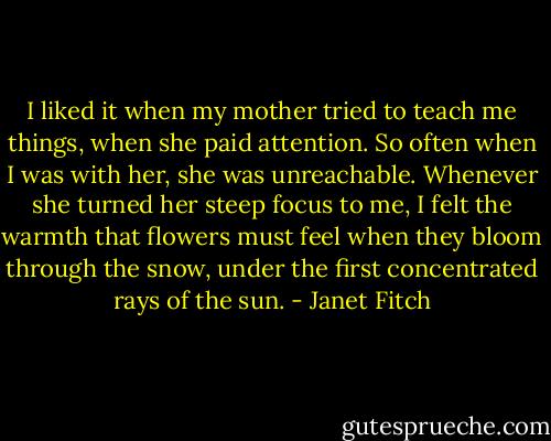 I liked it when my mother tried to teach me things, when she paid attention. So often when I was with her, she was unreachable. Whenever she turned her steep focus to me, I felt the warmth that flowers must feel when they bloom through the snow, under the first concentrated rays of the sun. - Janet Fitch