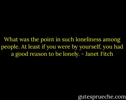 What was the point in such loneliness among people. At least if you were by yourself, you had a good reason to be lonely. - Janet Fitch