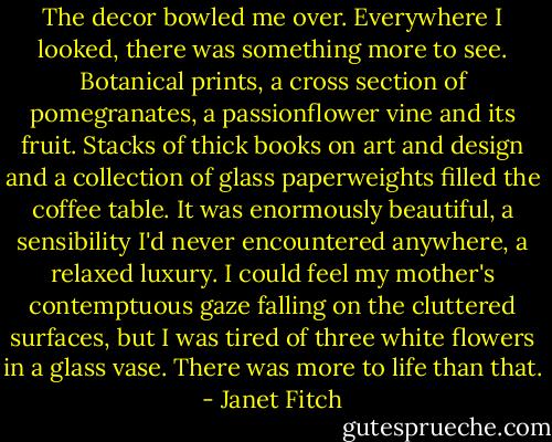 The decor bowled me over. Everywhere I looked, there was something more to see. Botanical prints, a cross section of pomegranates, a passionflower vine and its fruit. Stacks of thick books on art and design and a collection of glass paperweights filled the coffee table. It was enormously beautiful, a sensibility I'd never encountered anywhere, a relaxed luxury. I could feel my mother's contemptuous gaze falling on the cluttered surfaces, but I was tired of three white flowers in a glass vase. There was more to life than that. - Janet Fitch