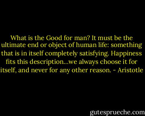 What is the Good for man? It must be the ultimate end or object of human life: something that is in itself completely satisfying. Happiness fits this description…we always choose it for itself, and never for any other reason. - Aristotle