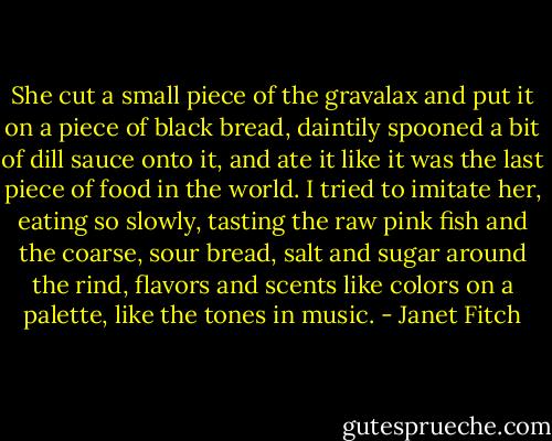 She cut a small piece of the gravalax and put it on a piece of black bread, daintily spooned a bit of dill sauce onto it, and ate it like it was the last piece of food in the world. I tried to imitate her, eating so slowly, tasting the raw pink fish and the coarse, sour bread, salt and sugar around the rind, flavors and scents like colors on a palette, like the tones in music. - Janet Fitch