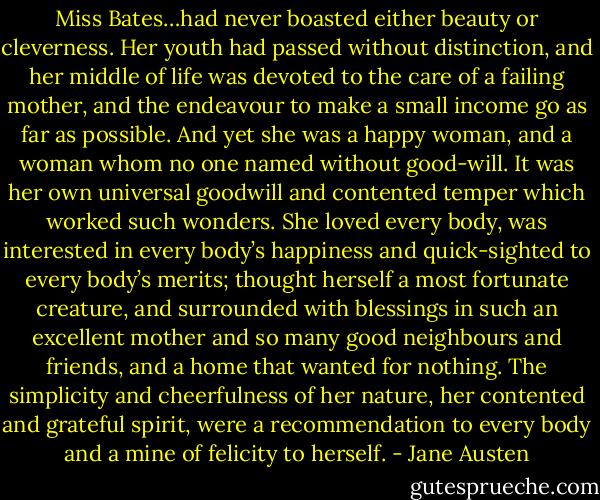 Miss Bates…had never boasted either beauty or cleverness. Her youth had passed without distinction, and her middle of life was devoted to the care of a failing mother, and the endeavour to make a small income go as far as possible. And yet she was a happy woman, and a woman whom no one named without good-will. It was her own universal goodwill and contented temper which worked such wonders. She loved every body, was interested in every body’s happiness and quick-sighted to every body’s merits; thought herself a most fortunate creature, and surrounded with blessings in such an excellent mother and so many good neighbours and friends, and a home that wanted for nothing. The simplicity and cheerfulness of her nature, her contented and grateful spirit, were a recommendation to every body and a mine of felicity to herself. - Jane Austen