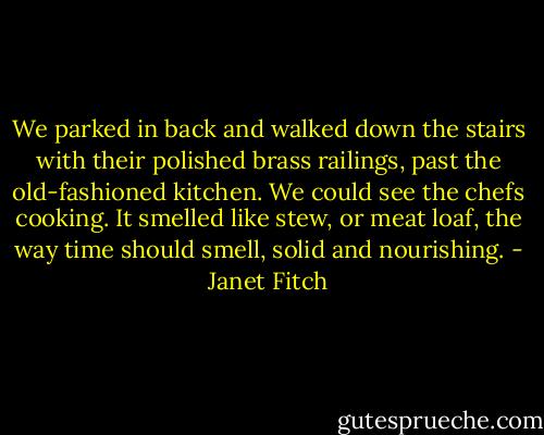 We parked in back and walked down the stairs with their polished brass railings, past the old-fashioned kitchen. We could see the chefs cooking. It smelled like stew, or meat loaf, the way time should smell, solid and nourishing. - Janet Fitch