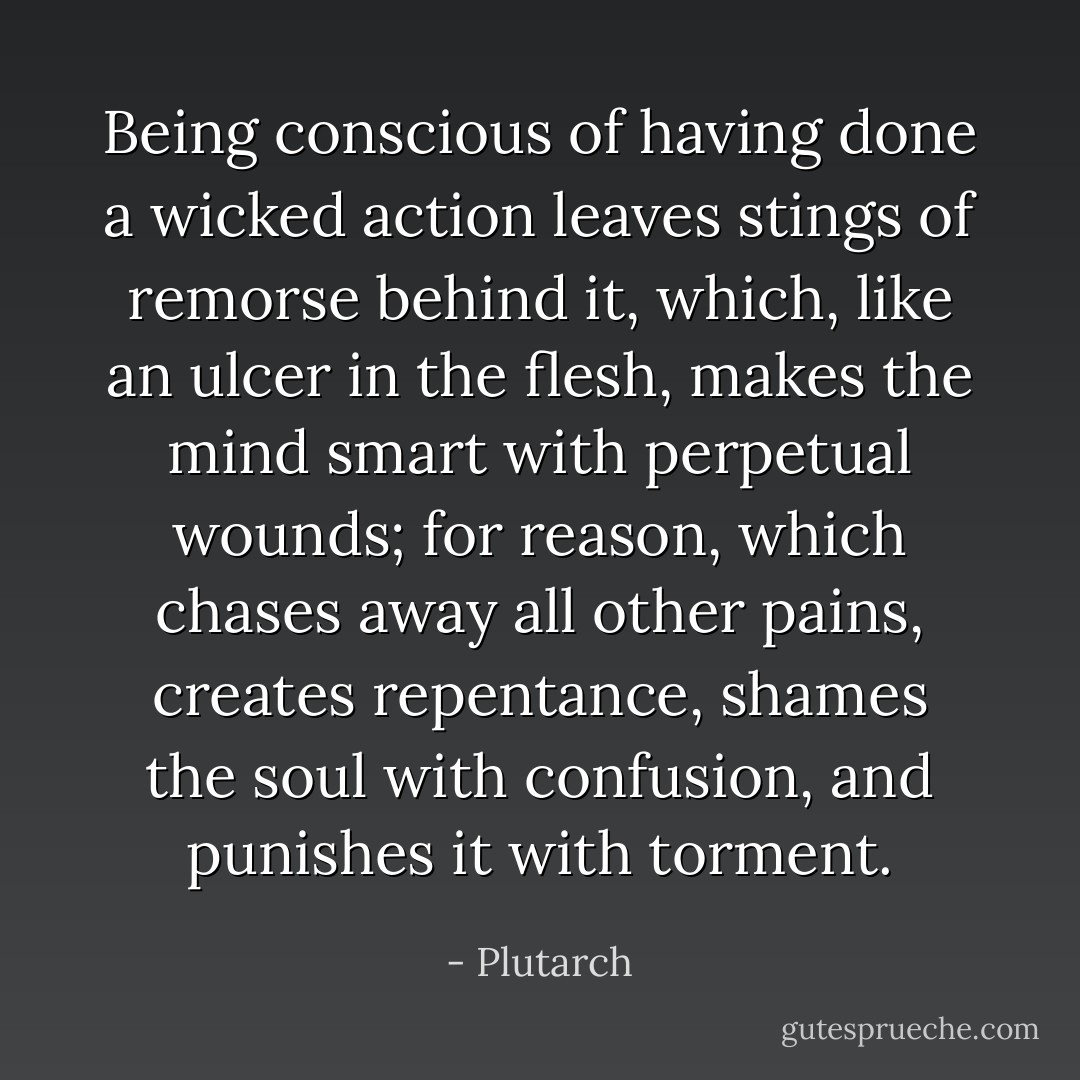 Being conscious of having done a wicked action leaves stings of remorse behind it, which, like an ulcer in the flesh, makes the mind smart with perpetual wounds; for reason, which chases away all other pains, creates repentance, shames the soul with confusion, and punishes it with torment. - Plutarch