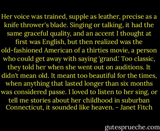 Her voice was trained, supple as leather, precise as a knife thrower's blade. Singing or talking, it had the same graceful quality, and an accent I thought at first was English, but then realized was the old-fashioned American of a thirties movie, a person who could get away with saying 'grand.' Too classic, they told her when she went out on auditions. It didn't mean old. It meant too beautiful for the times, when anything that lasted longer than six months was considered passe. I loved to listen to her sing, or tell me stories about her childhood in suburban Connecticut, it sounded like heaven. - Janet Fitch