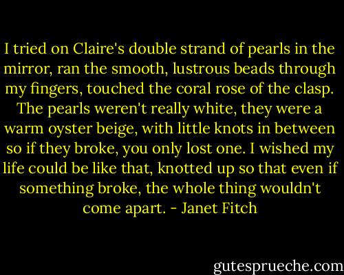 I tried on Claire's double strand of pearls in the mirror, ran the smooth, lustrous beads through my fingers, touched the coral rose of the clasp. The pearls weren't really white, they were a warm oyster beige, with little knots in between so if they broke, you only lost one. I wished my life could be like that, knotted up so that even if something broke, the whole thing wouldn't come apart. - Janet Fitch