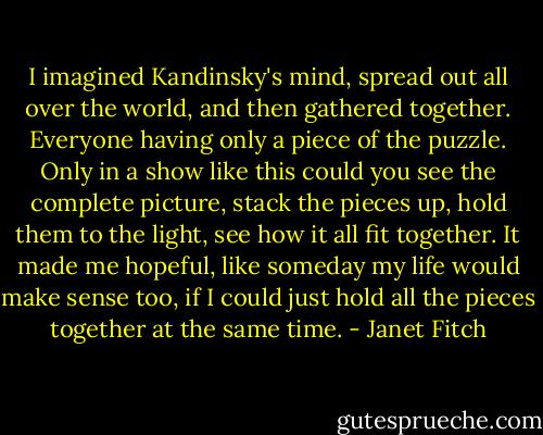 I imagined Kandinsky's mind, spread out all over the world, and then gathered together. Everyone having only a piece of the puzzle. Only in a show like this could you see the complete picture, stack the pieces up, hold them to the light, see how it all fit together. It made me hopeful, like someday my life would make sense too, if I could just hold all the pieces together at the same time. - Janet Fitch