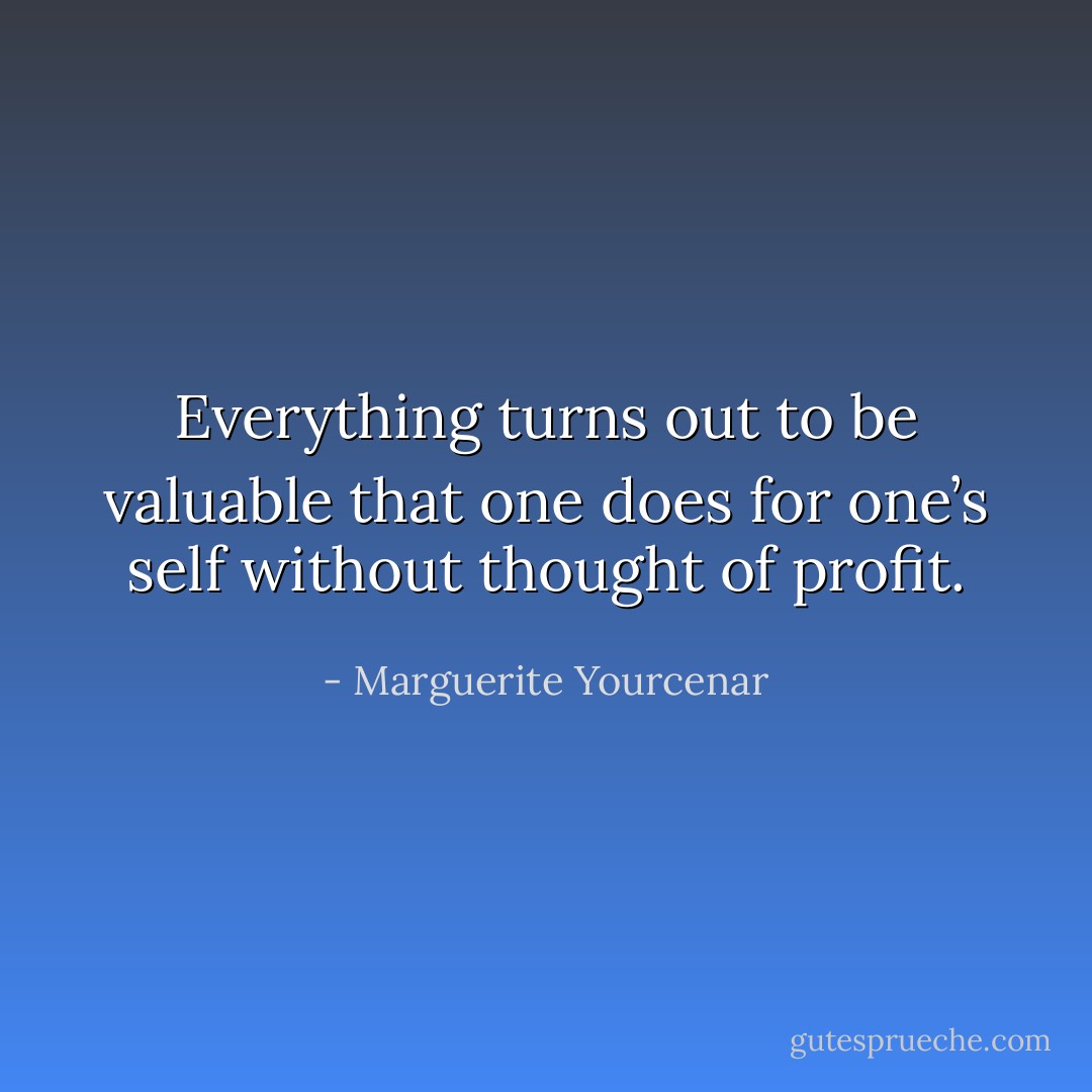 Everything turns out to be valuable that one does for one’s self without thought of profit. - Marguerite Yourcenar