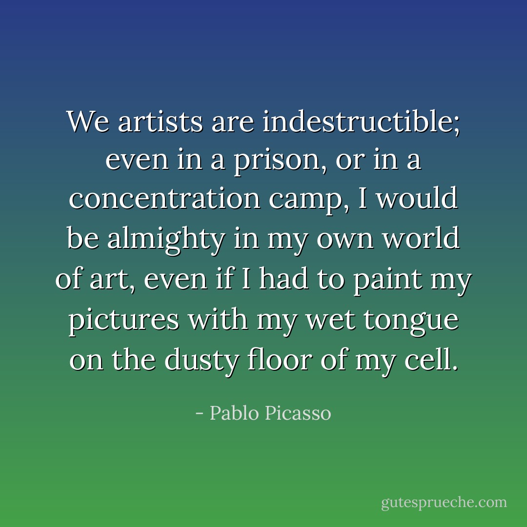 We artists are indestructible; even in a prison, or in a concentration camp, I would be almighty in my own world of art, even if I had to paint my pictures with my wet tongue on the dusty floor of my cell. - Pablo Picasso