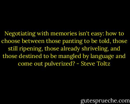 Negotiating with memories isn't easy: how to choose between those panting to be told, those still ripening, those already shriveling, and those destined to be mangled by language and come out pulverized? - Steve Toltz