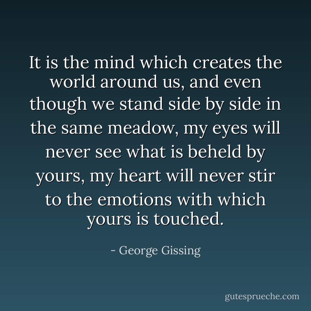 It is the mind which creates the world around us, and even though we stand side by side in the same meadow, my eyes will never see what is beheld by yours, my heart will never stir to the emotions with which yours is touched. - George Gissing