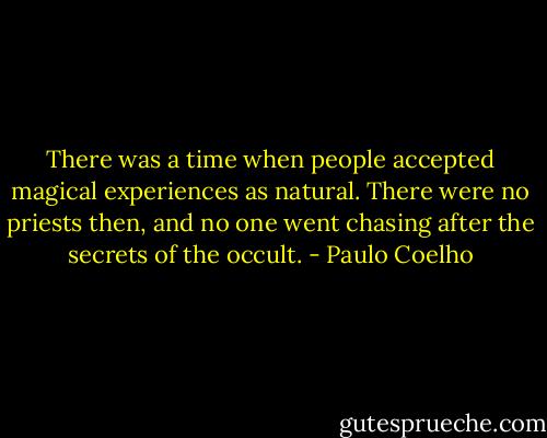 There was a time when people accepted magical experiences as natural. There were no priests then, and no one went chasing after the secrets of the occult. - Paulo Coelho
