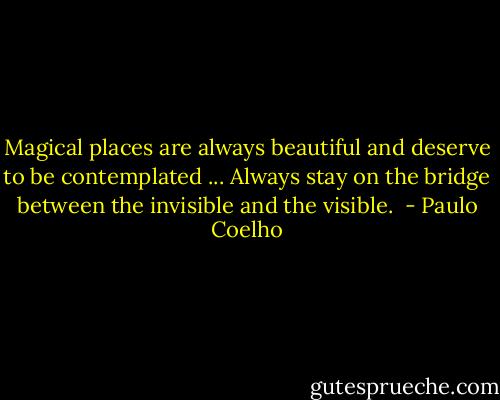 Magical places are always beautiful and deserve to be contemplated ... Always stay on the bridge between the invisible and the visible.  - Paulo Coelho