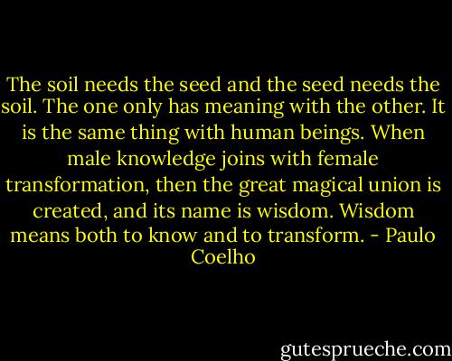 The soil needs the seed and the seed needs the soil. The one only has meaning with the other. It is the same thing with human beings. When male knowledge joins with female transformation, then the great magical union is created, and its name is wisdom. Wisdom means both to know and to transform. - Paulo Coelho