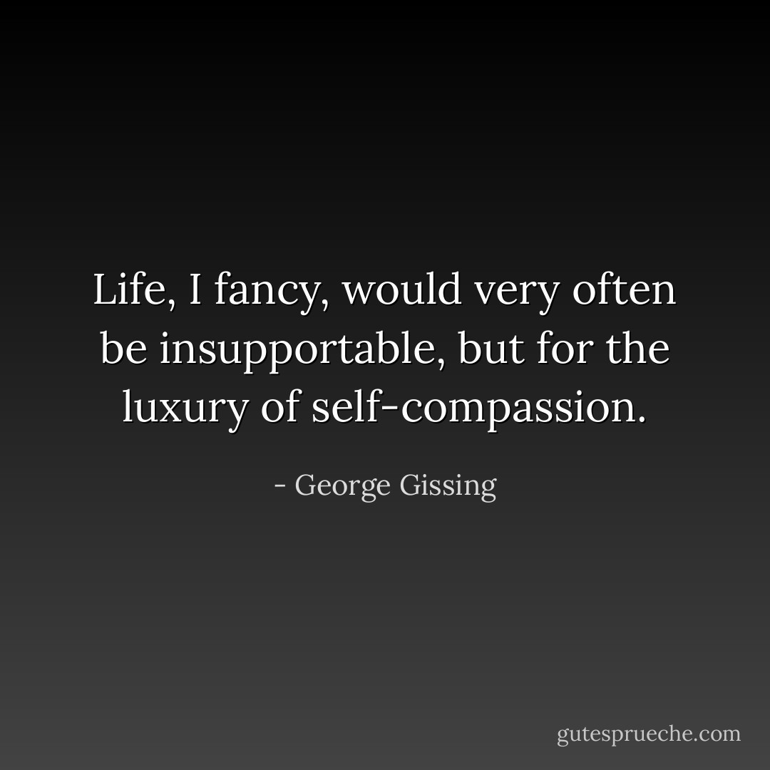 Life, I fancy, would very often be insupportable, but for the luxury of self-compassion. - George Gissing
