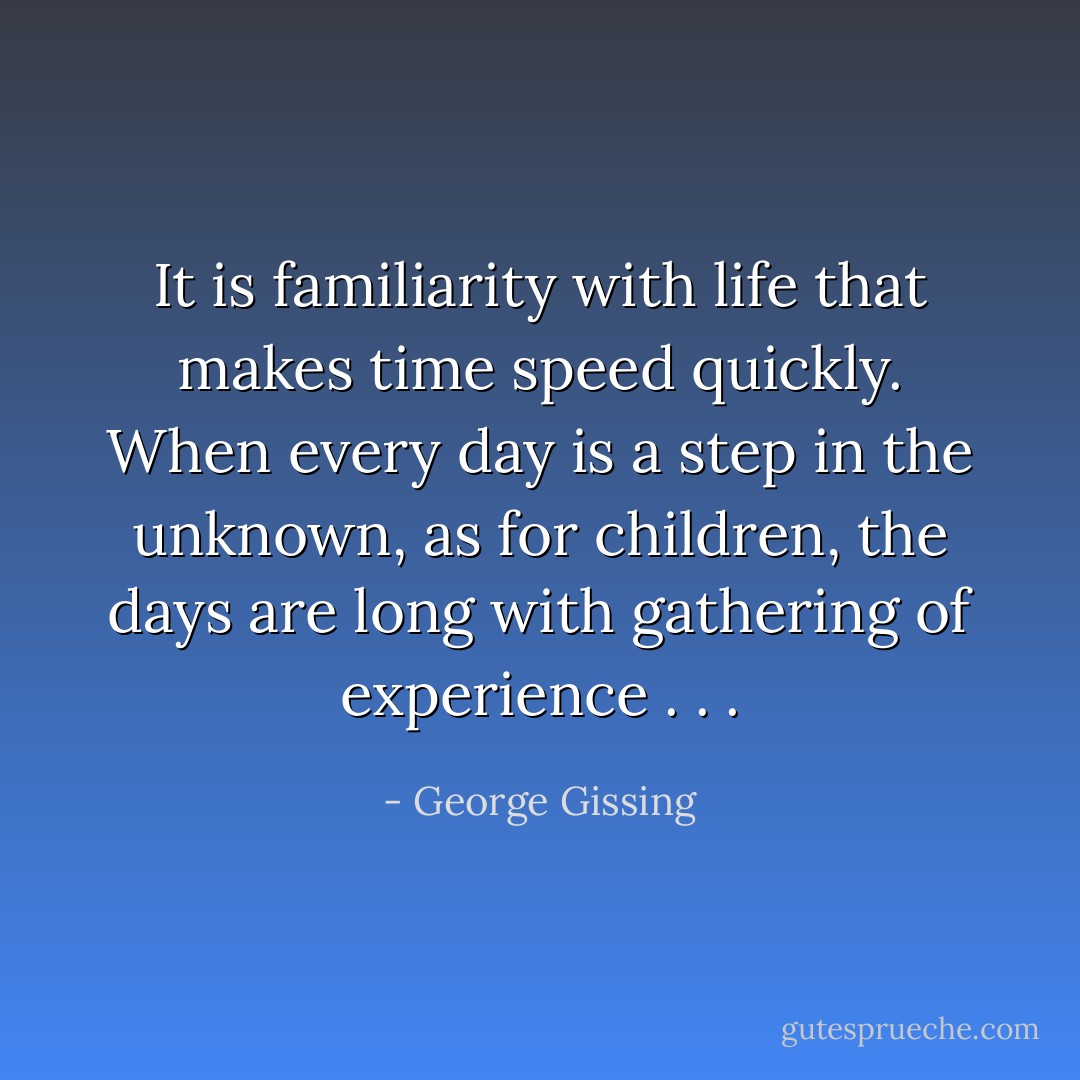 It is familiarity with life that makes time speed quickly. When every day is a step in the unknown, as for children, the days are long with gathering of experience . . . - George Gissing