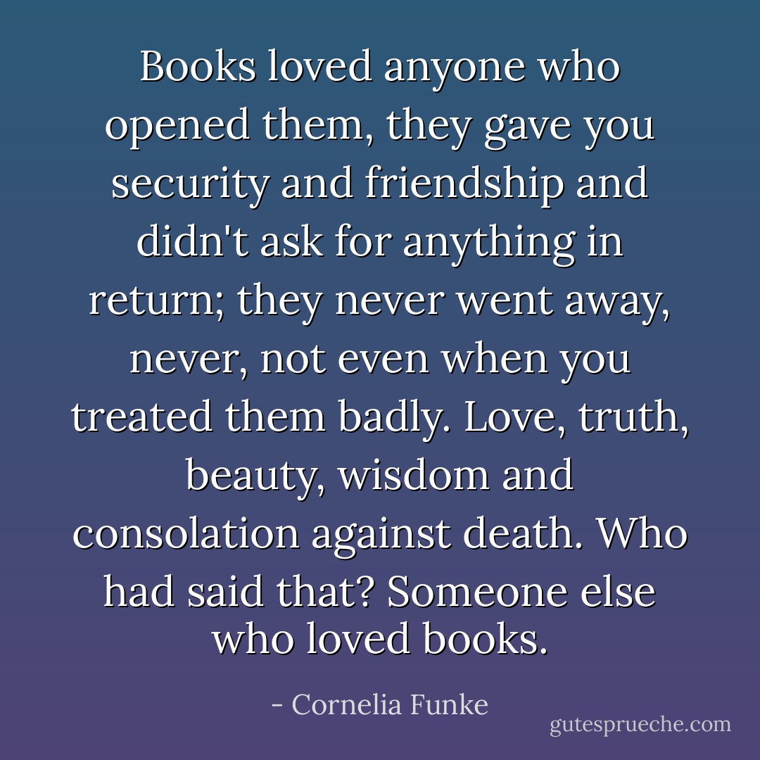 Books loved anyone who opened them, they gave you security and friendship and didn't ask for anything in return; they never went away, never, not even when you treated them badly. Love, truth, beauty, wisdom and consolation against death. Who had said that? Someone else who loved books. - Cornelia Funke