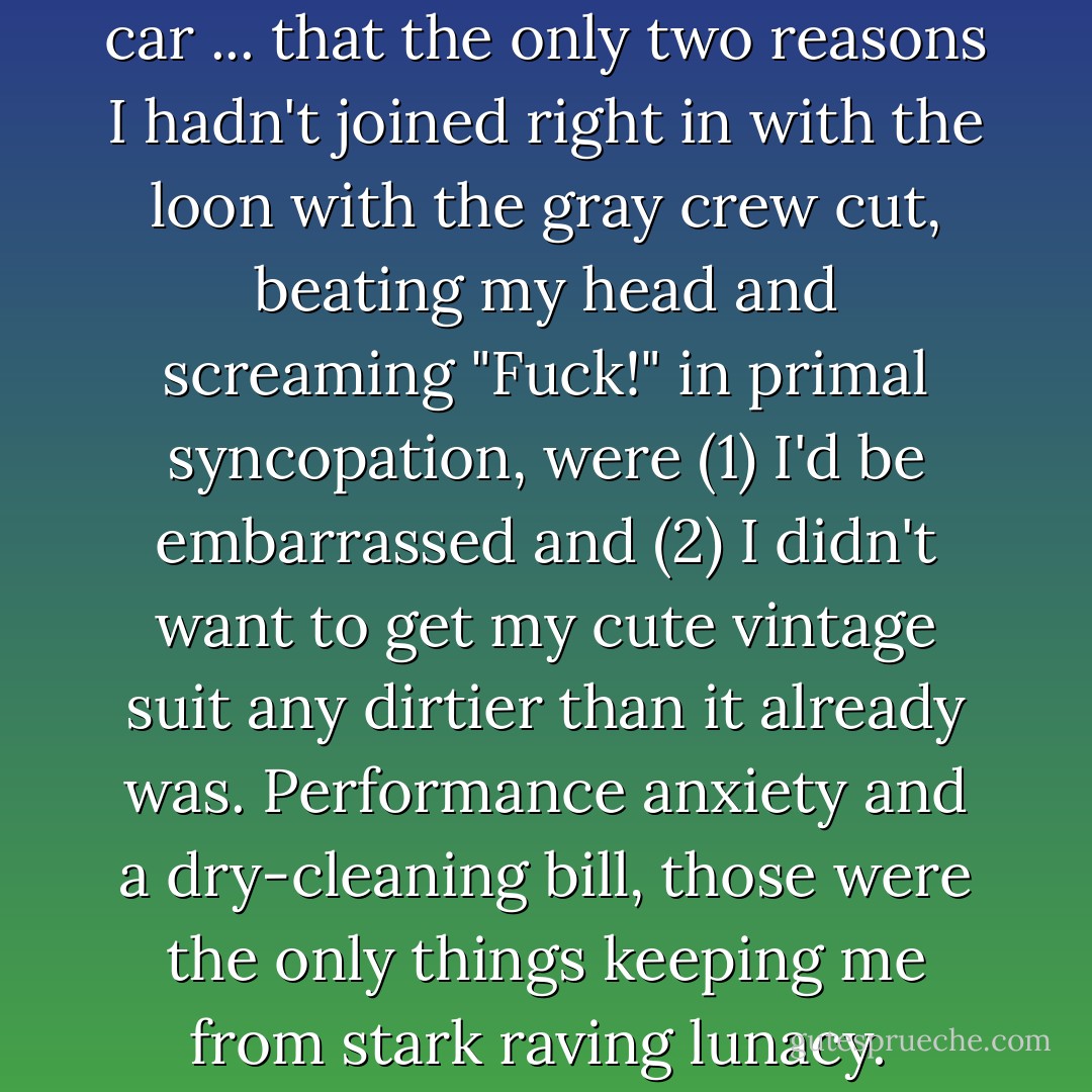 It was only once I was in the car ... that the only two reasons I hadn't joined right in with the loon with the gray crew cut, beating my head and screaming "Fuck!" in primal syncopation, were (1) I'd be embarrassed and (2) I didn't want to get my cute vintage suit any dirtier than it already was. Performance anxiety and a dry-cleaning bill, those were the only things keeping me from stark raving lunacy.  - Julie Powell