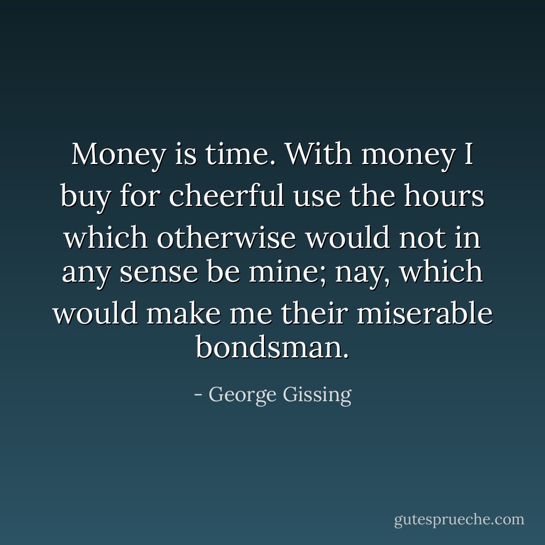 Money is time. With money I buy for cheerful use the hours which otherwise would not in any sense be mine; nay, which would make me their miserable bondsman. - George Gissing