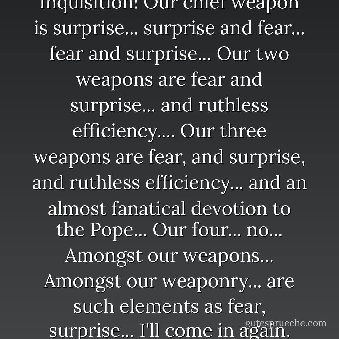 Nobody expects the Spanish Inquisition! Our chief weapon is surprise... surprise and fear... fear and surprise... Our two weapons are fear and surprise... and ruthless efficiency.... Our three weapons are fear, and surprise, and ruthless efficiency... and an almost fanatical devotion to the Pope... Our four... no... Amongst our weapons... Amongst our weaponry... are such elements as fear, surprise... I'll come in again. - Graham Chapman