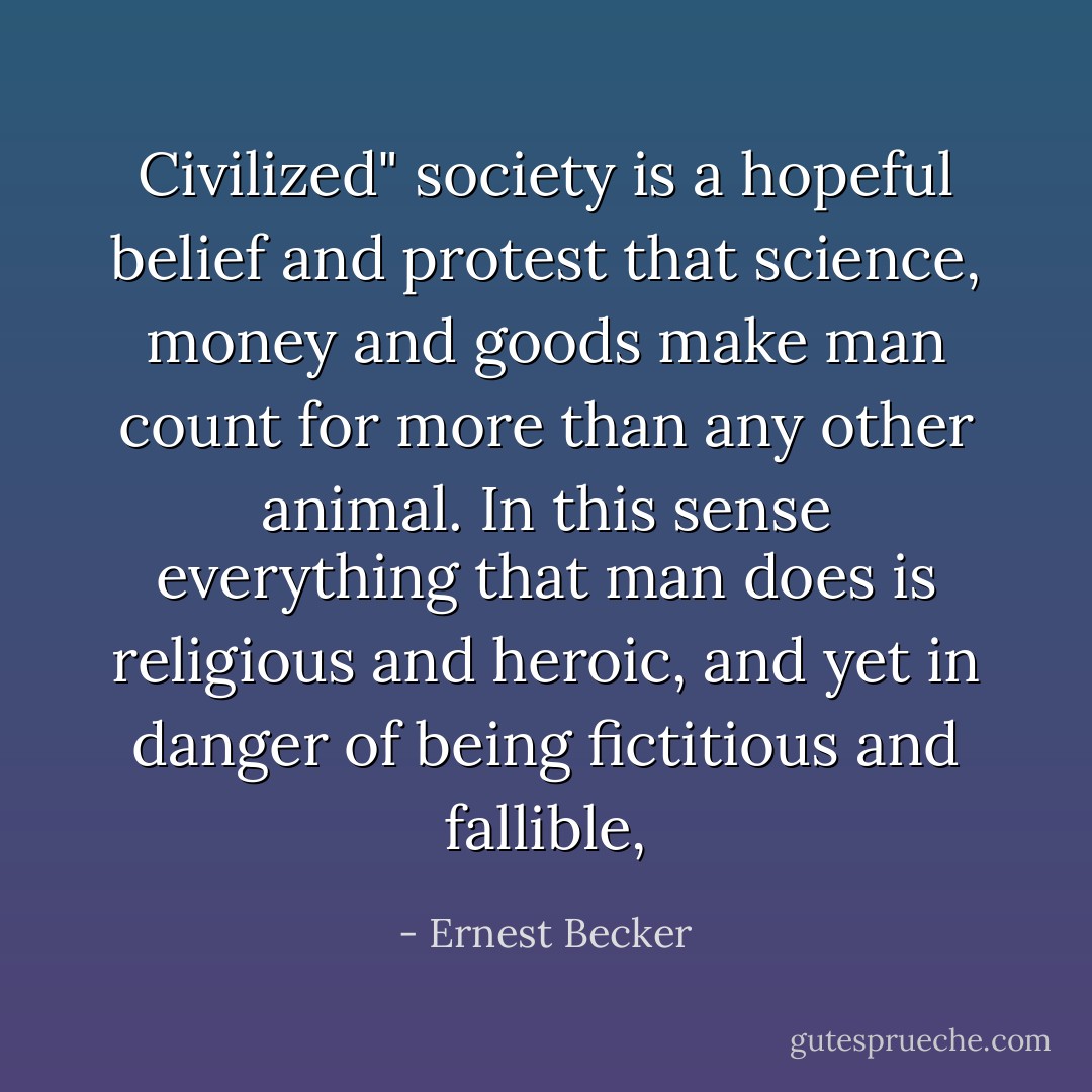 Civilized" society is a hopeful belief and protest that science, money and goods <i>make man count</i> for more than any other animal. In this sense everything that man does is religious and heroic, and yet in danger of being fictitious and fallible, - Ernest Becker