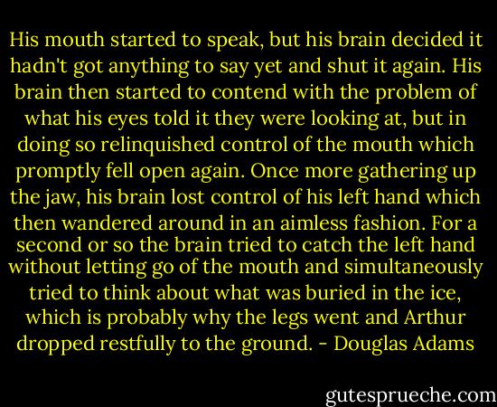 His mouth started to speak, but his brain decided it hadn't got anything to say yet and shut it again. His brain then started to contend with the problem of what his eyes told it they were looking at, but in doing so relinquished control of the mouth which promptly fell open again. Once more gathering up the jaw, his brain lost control of his left hand which then wandered around in an aimless fashion. For a second or so the brain tried to catch the left hand without letting go of the mouth and simultaneously tried to think about what was buried in the ice, which is probably why the legs went and Arthur dropped restfully to the ground. - Douglas Adams