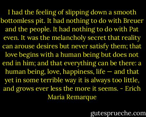 I had the feeling of slipping down a smooth bottomless pit. It had nothing to do with Breuer and the people. It had nothing to do with Pat even. It was the melancholy secret that reality can arouse desires but never satisfy them; that love begins with a human being but does not end in him; and that everything can be there: a human being, love, happiness, life — and that yet in some terrible way it is always too little, and grows ever less the more it seems. - Erich Maria Remarque
