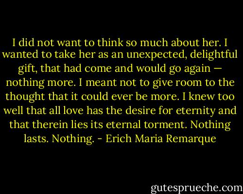 I did not want to think so much about her. I wanted to take her as an unexpected, delightful gift, that had come and would go again — nothing more. I meant not to give room to the thought that it could ever be more. I knew too well that all love has the desire for eternity and that therein lies its eternal torment. Nothing lasts. Nothing. - Erich Maria Remarque