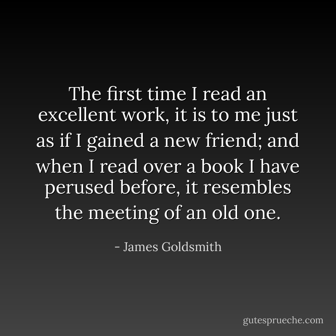 The first time I read an excellent work, it is to me just as if I gained a new friend; and when I read over a book I have perused before, it resembles the meeting of an old one. - James Goldsmith