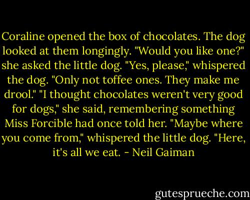 Coraline opened the box of chocolates. The dog looked at them longingly.<br />"Would you like one?" she asked the little dog.<br />"Yes, please," whispered the dog. "Only not toffee ones. They make me drool."<br />"I thought chocolates weren't very good for dogs," she said, remembering something Miss Forcible had once told her.<br />"Maybe where you come from," whispered the little dog. "Here, it's all we eat. - Neil Gaiman