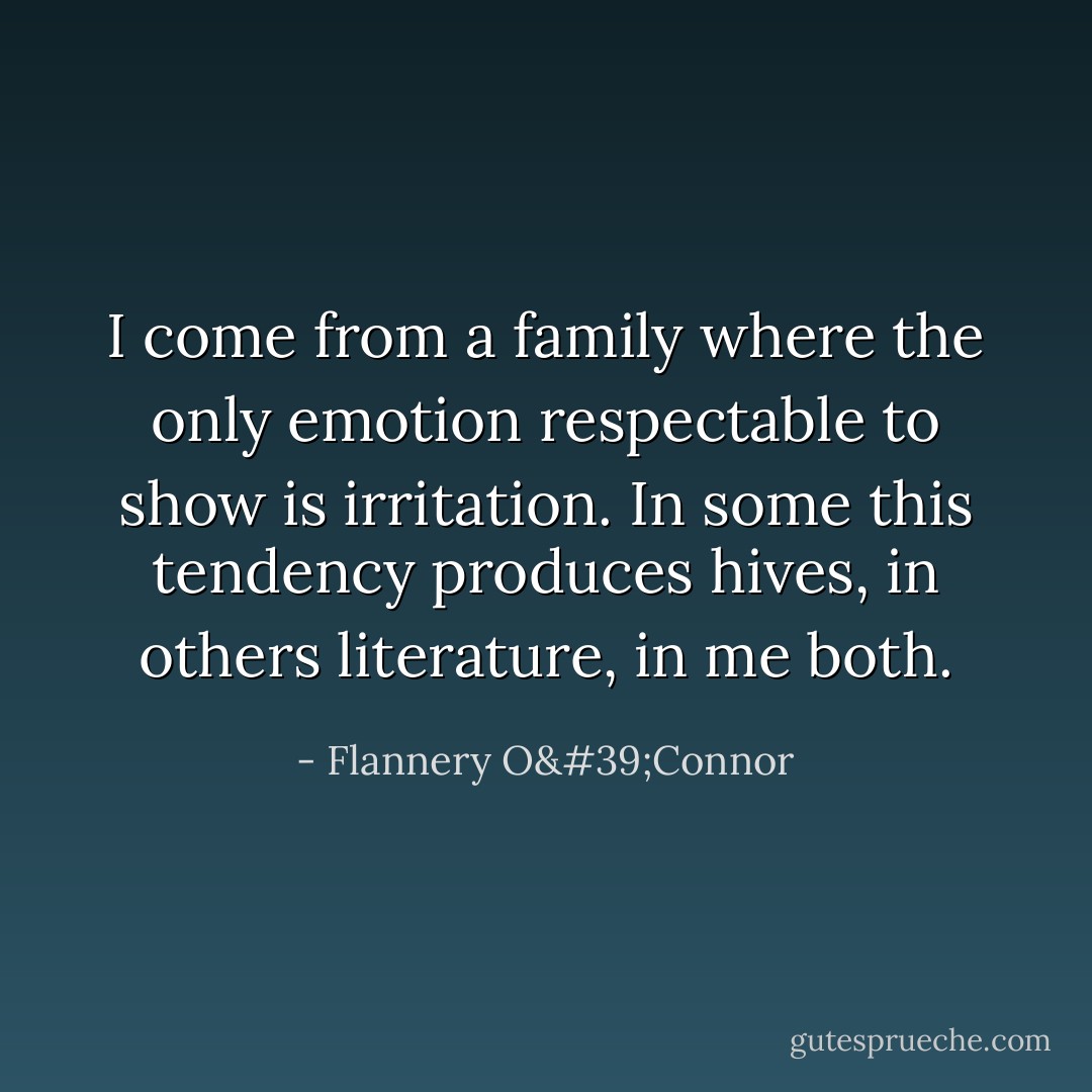 I come from a family where the only emotion respectable to show is irritation. In some this tendency produces hives, in others literature, in me both. - Flannery O'Connor
