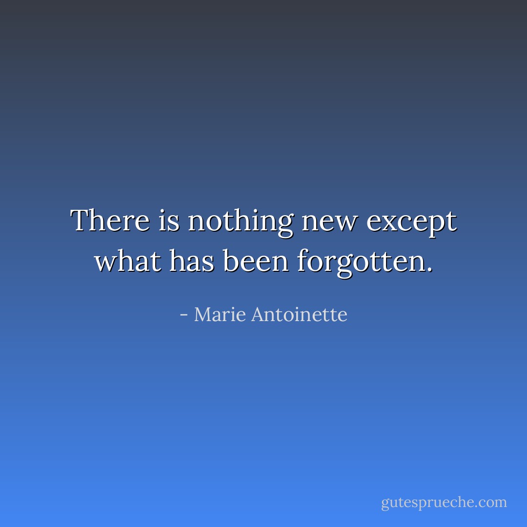 There is nothing new except what has been forgotten. - Marie Antoinette