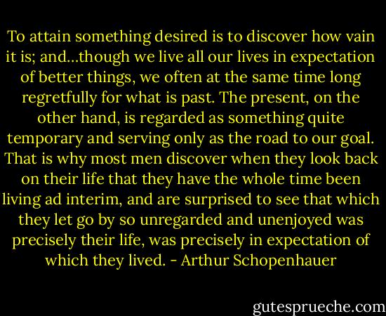 To attain something desired is to discover how vain it is; and…though we live all our lives in expectation of better things, we often at the same time long regretfully for what is past. The present, on the other hand, is regarded as something quite temporary and serving only as the road to our goal. That is why most men discover when they look back on their life that they have the whole time been living ad interim, and are surprised to see that which they let go by so unregarded and unenjoyed was precisely their life, was precisely in expectation of which they lived. - Arthur Schopenhauer