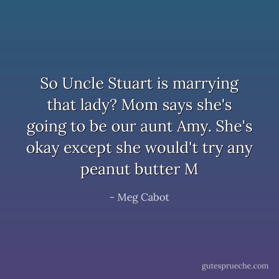 So Uncle Stuart is marrying that lady? Mom says she's going to be our aunt Amy. She's okay except she would't try any peanut butter M - Meg Cabot