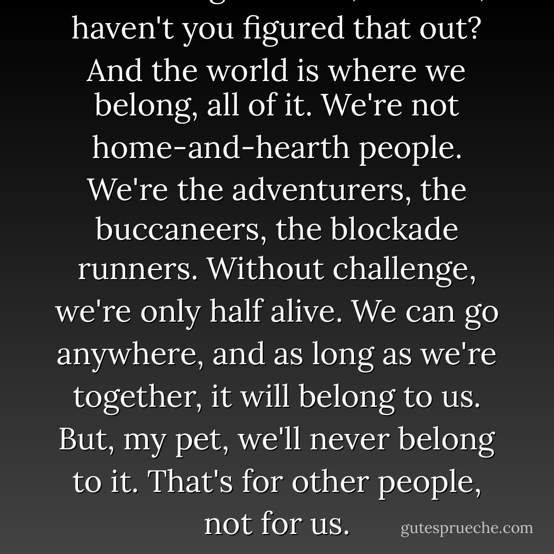 You belong with me, Scarlett, haven't you figured that out? And the world is where we belong, all of it. We're not home-and-hearth people. We're the adventurers, the buccaneers, the blockade runners. Without challenge, we're only half alive. We can go anywhere, and as long as we're together, it will belong to us. But, my pet, we'll never belong to it. That's for other people, not for us. - Alexandra Ripley