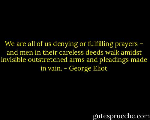 We are all of us denying or fulfilling prayers – and men in their careless deeds walk amidst invisible outstretched arms and pleadings made in vain. - George Eliot