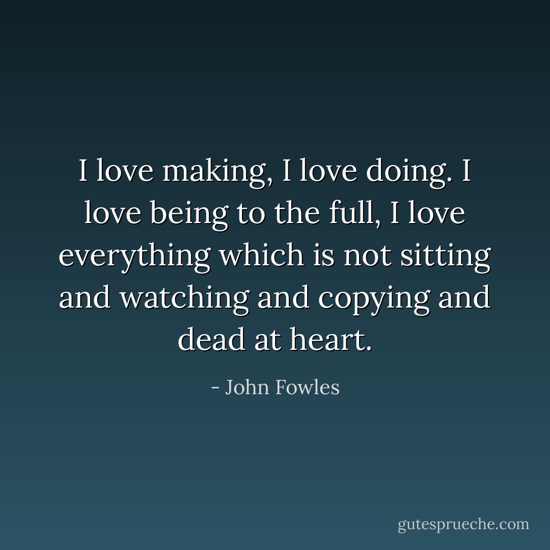 I love making, I love doing. I love being to the full, I love everything which is not sitting and watching and copying and dead at heart. - John Fowles