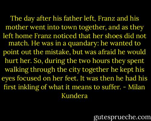 The day after his father left, Franz and his mother went into town together, and as they left home Franz noticed that her shoes did not match. He was in a quandary: he wanted to point out the mistake, but was afraid he would hurt her. So, during the two hours they spent walking through the city together he kept his eyes focused on her feet. It was then he had his first inkling of what it means to suffer. - Milan Kundera