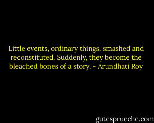 Little events, ordinary things, smashed and reconstituted. Suddenly, they become the bleached bones of a story. - Arundhati Roy