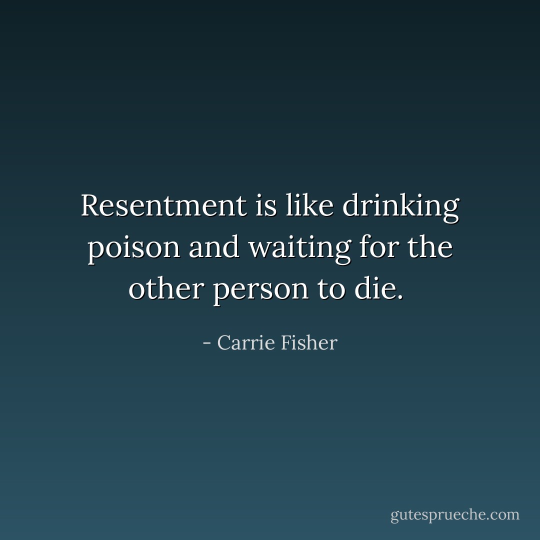 Resentment is like drinking poison and waiting for the other person to die.  - Carrie Fisher