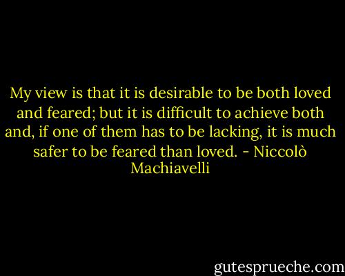 My view is that it is desirable to be both loved and feared; but it is difficult to achieve both and, if one of them has to be lacking, it is much safer to be feared than loved. - Niccolò Machiavelli