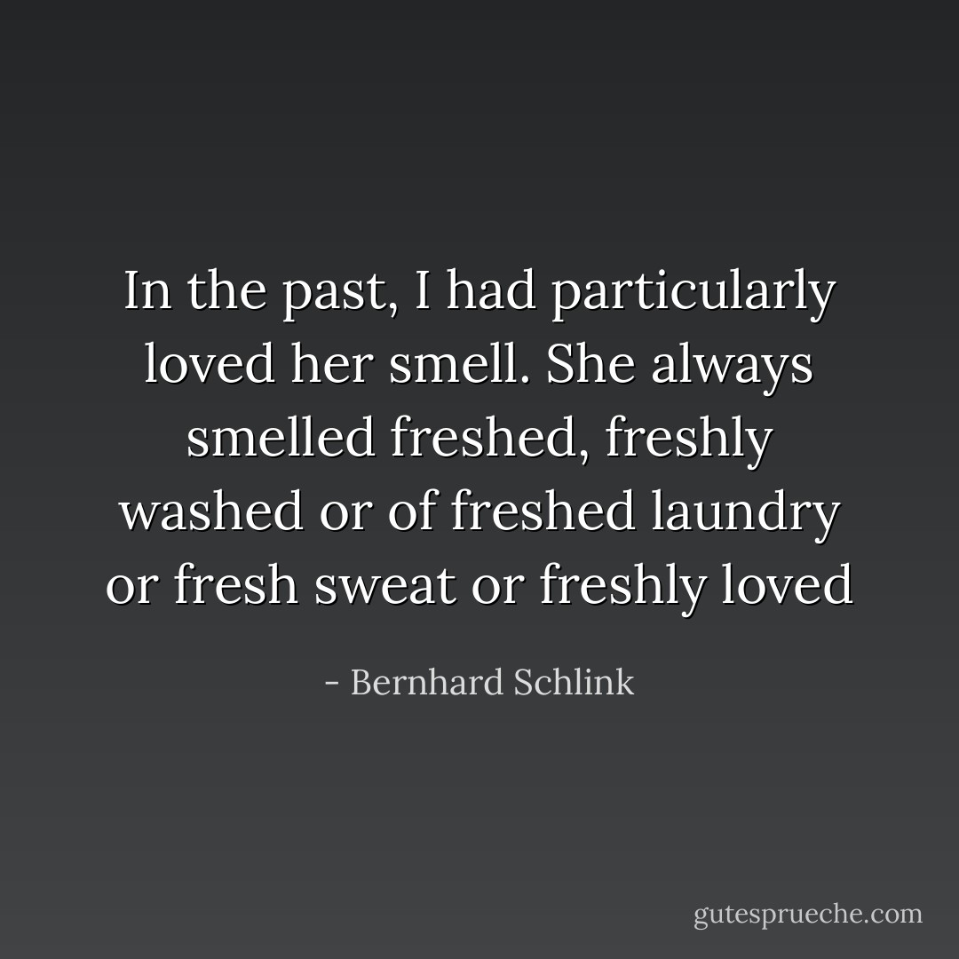 In the past, I had particularly loved her smell. She always smelled freshed, freshly washed or of freshed laundry or fresh sweat or freshly loved - Bernhard Schlink