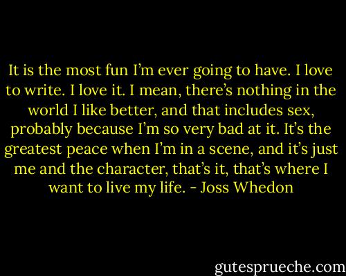 It is the most fun I’m ever going to have. I love to write. I love it. I mean, there’s nothing in the world I like better, and that includes sex, probably because I’m so very bad at it. It’s the greatest peace when I’m in a scene, and it’s just me and the character, that’s it, that’s where I want to live my life. - Joss Whedon