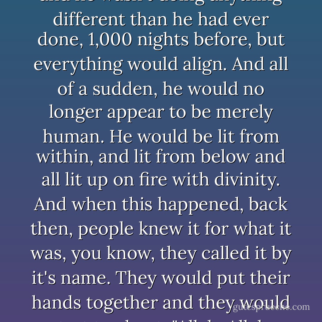 It was like time would stop, and the dancer would sort of step through some kind of portal and he wasn't doing anything different than he had ever done, 1,000 nights before, but everything would align. And all of a sudden, he would no longer appear to be merely human. He would be lit from within, and lit from below and all lit up on fire with divinity. And when this happened, back then, people knew it for what it was, you know, they called it by it's name. They would put their hands together and they would start to chant, "Allah, Allah, Allah, God God, God." That's God, you know. - Elizabeth Gilbert